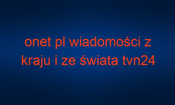 onet pl wiadomości z kraju i ze świata tvn24 najnowsze