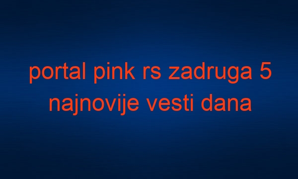 portal pink rs zadruga 5 najnovije vesti dana najnovije vijesti